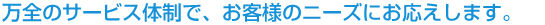 万全のサービス体制で、お客様のニーズにお応えします。